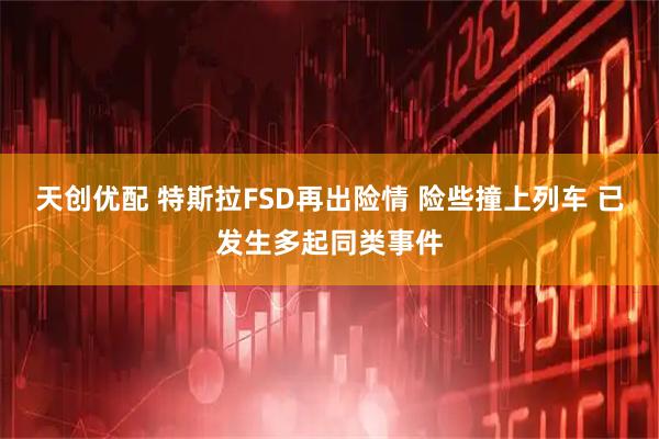 天创优配 特斯拉FSD再出险情 险些撞上列车 已发生多起同类事件